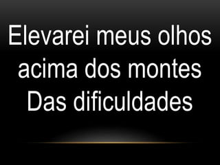 Elevarei meus olhos
acima dos montes
Das dificuldades
 