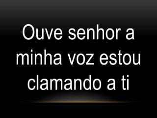 Ouve senhor a
minha voz estou
clamando a ti
 