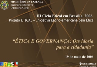 III Ciclo Etical em Brasília, 2006  Projeto ETICAL – Iniciativa Latino-americana pela Ética “ ÉTICA E GOVERNANÇA: Ouvidoria para a cidadania” 19 de maio de 2006 MINISTÉRIO DA FAZENDA Secretaria-Executiva Ouvidoria-Geral 