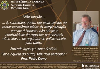 MINISTÉRIO DA FAZENDA Secretaria-Executiva Ouvidoria-Geral “ Não cidadão ... ... é, sobretudo, quem, por estar coibido de tomar consciência crítica da marginalização que lhe é imposta, não atinge a oportunidade de conceber uma história alternativa e de organizar-se politicamente para tanto.  Entende injustiça como destino.  Faz a riqueza do outro, sem dela participar.” Prof. Pedro Demo   Diniz de Oliveira Imbroisi Ouvidor-Geral do Ministério da Fazenda Ouvidoria do Ministério da Fazenda SAS Quadra 06 - Bloco O - 7º andar  70070-917 - Brasília/DF Tel.: 0800 702 1111  http://portal.ouvidoria.fazenda.gov.br   Prof. Pedro Demo é PhD em Sociologia pela Universidade de Saarbrücken, Alemanha, 1967-1971, e pós-doutor pela University of California at Los Angeles (UCLA), 1999 - 2000. Atualmente, sou Professor Titular da Universidade de Brasília (UnB), Departamento de Sociologia (Mestrado e Doutorado em Sociologia). Minhas áreas de atuação sistemáticas são: POLÍTICA SOCIAL e METODOLOGIA CIENTÍFICA.  