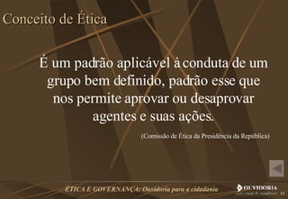 É um padrão aplicável à conduta de um grupo bem definido, padrão esse que nos permite aprovar ou desaprovar agentes e suas ações. (Comissão de Ética da Presidência da República)  Conceito de Ética 