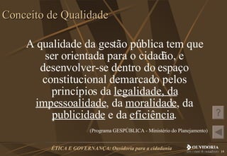 A qualidade da gestão pública tem que ser orientada para o cidadão, e desenvolver-se dentro do espaço constitucional demarcado pelos princípios da  legalidade, da   impessoalidade , da  moralidade , da  publicidade  e da  eficiência . (Programa GESPÚBLICA - Ministério do Planejamento)   Conceito de Qualidade 