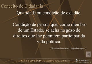 Qualidade ou condição de cidadão. Condição de pessoa que, como membro de um Estado, se acha no gozo de direitos que lhe permitem participar da vida política. (Dicionário Houaiss da Língua Portuguesa)  Conceito de Cidadania 