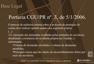 Portaria CGU/PR nº. 3, de 5/1/2006. O parecer da auditoria interna sobre o processo de prestação de contas deve indicar opinião quanto aos seguintes pontos: (...) 12) Apuração das demandas recebidas pelas unidades de ouvidoria, detalhando a existência de ouvidoria própria na Unidade, e informando: Volume de demandas recebidas x volume de demandas atendidas; Principais temas que são objeto de encaminhamentos feitos por meio da ouvidoria. Base Legal 
