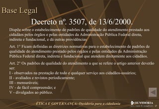 Decreto nº. 3507, de 13/6/2000. Dispõe sobre o estabelecimento de padrões de qualidade do atendimento prestado aos cidadãos pelos órgãos e pelas entidades da Administração Pública Federal direta, indireta e fundacional, e dá outras providências Art. 1° Ficam definidas as diretrizes normativas para o estabelecimento de padrões de qualidade do atendimento prestado pelos órgãos e pelas entidades da Administração Pública Federal direta, indireta e fundacional que atendem diretamente aos cidadãos. Art. 2° Os padrões de qualidade do atendimento a que se refere o artigo anterior deverão ser: I - observados na prestação de todo e qualquer serviço aos cidadãos-usuários;  II - avaliados e revistos periodicamente; III - mensuráveis; IV - de fácil compreensão; e V - divulgados ao público. Base Legal 