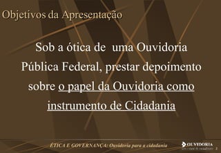 Sob a ótica de  uma Ouvidoria Pública Federal, prestar depoimento sobre  o papel da Ouvidoria como instrumento de Cidadania Objetivos da Apresentação 