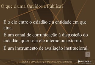 É o elo entre o cidadão e a entidade em que atua. É um canal de comunicação à disposição do cidadão, quer seja ele interno ou externo. É um instrumento de  avaliação institucional . O que é uma Ouvidoria Pública? 