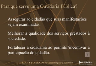 Assegurar ao cidadão que suas manifestações sejam examinadas.  Melhorar a qualidade dos serviços prestados à sociedade.  Fortalecer a cidadania ao permitir/incentivar a participação do cidadão.  Para que serve uma Ouvidoria Pública? 