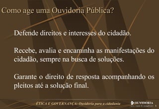 Defende direitos e interesses do cidadão.  Recebe, avalia e encaminha as manifestações do cidadão, sempre na busca de soluções.  Garante o direito de resposta acompanhando os pleitos até a solução final.  Como age uma Ouvidoria Pública? 