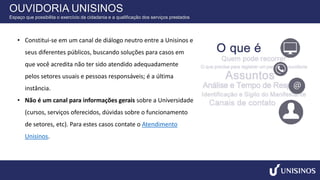 • Constitui-se em um canal de diálogo neutro entre a Unisinos e
seus diferentes públicos, buscando soluções para casos em
que você acredita não ter sido atendido adequadamente
pelos setores usuais e pessoas responsáveis; é a última
instância.
• Não é um canal para informações gerais sobre a Universidade
(cursos, serviços oferecidos, dúvidas sobre o funcionamento
de setores, etc). Para estes casos contate o Atendimento
Unisinos.
OUVIDORIA UNISINOS
Espaço que possibilita o exercício da cidadania e a qualificação dos serviços prestados
 