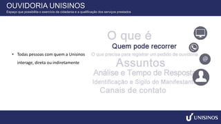 • Todas pessoas com quem a Unisinos
interage, direta ou indiretamente
OUVIDORIA UNISINOS
Espaço que possibilita o exercício da cidadania e a qualificação dos serviços prestados
 