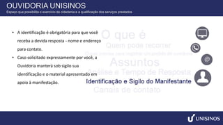 • A identificação é obrigatória para que você
receba a devida resposta - nome e endereço
para contato.
• Caso solicitado expressamente por você, a
Ouvidoria manterá sob sigilo sua
identificação e o material apresentado em
apoio à manifestação.
OUVIDORIA UNISINOS
Espaço que possibilita o exercício da cidadania e a qualificação dos serviços prestados
 