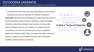 • A Ouvidoria Unisinos tem como prazo de resposta até 10 dias úteis,
podendo esse prazo ser ampliado em situações complexas.
Importante: Quem procura a Ouvidoria tem a garantia de que terá seu
assunto analisado, a partir de fatos, evidências e regulamentações.
Contudo, é importante esclarecer que a certeza de retorno não
significa obrigatoriamente uma mudança em relação ao que foi
respondido no primeiro encaminhamento ou que as sugestões
poderão ser implementadas. Mas é certo que a Ouvidoria sempre irá
procurar o melhor encaminhamento possível para as demandas
recebidas, de forma idônea e imparcial.
OUVIDORIA UNISINOS
Espaço que possibilita o exercício da cidadania e a qualificação dos serviços prestados
 