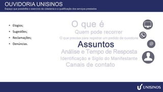 • Elogios;
• Sugestões;
• Reclamações;
• Denúncias.
OUVIDORIA UNISINOS
Espaço que possibilita o exercício da cidadania e a qualificação dos serviços prestados
 