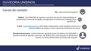 Site - www.unisinos.br/ouvidoria.
Telefone - (51) 3590.8280, de segunda a sexta-feira. No caso de indisponibilidade de
atendimento no momento da ligação, será agendado um horário para realização desse
atendimento.
E-mail - ouvidoria@unisinos.br, informações indispensáveis: nome completo, vínculo com a
Unisinos, telefone de contato, e-mail e número de matrícula (se for aluno).
Atendimento presencial - preferencialmente agendado através do telefone (51) 3590.8280. A
Ouvidoria atende de segunda a sexta-feira, das 8h30 às 22h e está localizada no Atendimento
Unisinos, no Centro Administrativo do Campus São Leopoldo.
OUVIDORIA UNISINOS
Espaço que possibilita o exercício da cidadania e a qualificação dos serviços prestados
Canais de contato
 