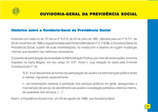 DA
                       OUVIDORIA-GERAL DA PREVIDÊNCIA SOCIAL



Histórico sobre a Ouvidoria-Geral da Previdência Social

Instituída com base no art. 6o da Lei no 8.213, de 24 de julho de 1991, alterada pela Lei no 9.711, de
20 de novembro de 1998 e regulamentada pela Portaria Ministerial no 5.716/99, a Ouvidoria-Geral da
Previdência Social, a partir de suas manifestações, foi criada com o objetivo de sugerir mudanças
internas que resultem nas melhorias necessárias.

O preceito de participação da sociedade na Administração Pública, por meio de reclamações, encontra
respaldo na Carta Magna, em seu artigo 37, § 3o, inciso I, cuja redação foi dada pela Emenda
Constitucional no 19:

         "§ 3o A Lei disciplinará as formas de participação do usuário na administração pública direta
         e indireta, regulando especialmente:

         I – as reclamações relativas à prestação dos serviços públicos em geral, asseguradas a
         manutenção de serviço de atendimento ao usuário e a avaliação periódica, externa e interna,
         da qualidade dos serviços; (…)"

Assim, a Previdência Social criou, em 20 de agosto de 1998, sua Ouvidoria-Geral.

                                                                                                         11
 
