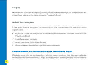 Elogios

     Manifestações favoráveis do segurado em relação à qualidade dos serviços, do atendimento ou das
     instalações e equipamentos das unidades da Previdência Social.



     Outras Reclamações

     Estas, normalmente, envolvem os demais temas não relacionados aos assuntos acima
     especificados.

         Protestos contra declarações de autoridades governamentais relativas a assuntos de
         Previdência Social.
         Insatisfação sobre legislação.
         Atraso na emissão de certidões diversas.
         Outras situações diversas das especificadas anteriormente.


     Funcionamento da Ouvidoria-Geral da Previdência Social
     O cidadão encaminha sua manifestação a partir dos canais de entrada e ela é recepcionada pela
     Divisão de Análise e Processamento – DIAP que realiza a primeira análise e prepara o encaminhamento
                                              ,

16
 