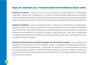 Tipos de relatórios que a Ouvidoria-Geral da Previdência Social emite

     Relatórios Temáticos – Elege-se um tema que tenha grande concentração de manifestações
                 Temáticos
     registradas, oferecendo um diagnóstico, ao tempo em que se propõem alternativas de melhorias
     para o funcionamento do serviço. Estes relatórios podem servir também para dar ciência aos gestores
     sobre disfunções que venham ocorrendo. Ex.: Empréstimo Consignado, Revisão Administrativa etc.

     Relatórios Estatísticos – São de produção mensal e sintetizam os quantitativos de Reclamações,
     Sugestões, Denúncias e Elogios a cada mês, informando detalhadamente, por Gerência Regional e
     Executiva, APS etc, quais são os problemas apontados pelo público naquelas unidades. Estes estudos
     apresentam os quantitativos de registros mensais e suas pendências, para que as respectivas
     unidades possam selecionar os casos para serem trabalhados, assim como os quantitativos anuais
     de cada uma dessas unidades.

     Relatórios de Monitoramento das Manifestações das Áreas Solucionadoras – Estes relatórios são
     elaborados mensalmente e têm como objetivo: avaliar a quantidade de demandas pendentes e
     resolvidas nas áreas solucionadoras; a celeridade das respostas e o acompanhamento contínuo
     das manifestações pendentes; coletar informações relevantes, precisas e sintéticas, relativas ao
     encaminhamento de manifestações às áreas solucionadoras e criar condições favoráveis de análise
     de fluxo das informações.



18
 