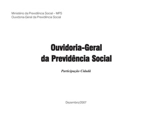 Ministério da Previdência Social – MPS
Ouvidoria-Geral da Previdência Social




                         Ouvidoria-Geral
                      da Previdência Social
                                     Participação Cidadã




                                         Dezembro/2007
 
