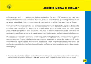AS SÉDIO MORAL E SEXUAL 2
                                                                       ASSÉDIO          SEXUAL



A Convenção de no 111 da Organização Internacional do Trabalho – OIT, ratificada em 1968 pelo
Brasil, define discriminação como toda distinção, exclusão ou preferência, que tenha por efeito anular
ou alterar a igualdade de oportunidades ou de tratamento em matéria de emprego ou profissão.

Com as transformações ocorridas nas últimas décadas no mundo do trabalho, a prática do assédio
moral vem se intensificando, visto que as organizações procuram exigir, cada vez mais, maior
produtividade por parte de seus servidores, incluindo os funcionários terceirizados, sem levar em
conta a degradação do ambiente de trabalho e da integridade moral e profissional dos trabalhadores.

Diversos estudiosos sobre a temática concluem que a humilhação constitui um risco "invisível", porém
concreto nas relações de trabalho e que compromete, sobretudo, a saúde dos servidores. É muito
freqüente nas organizações, funcionários adoecidos serem responsabilizados pela queda de
produção, por acidentes, por falta de qualificação profissional, e conseqüentemente há demissão,
desemprego.




2
    Texto elaborado por Eunice Lea de Moraes Socióloga. Mestra. Gerente de Projetos da Área do Trabalho da Secretaria Especial de Políticas
                                      Moraes.
    para as Mulheres da Presidência da República e Liza Uema Socióloga. Mestra. Consultora na área de Gênero e Raça no Trabalho.
                                                        Uema.

                                                                                                                                              21
 