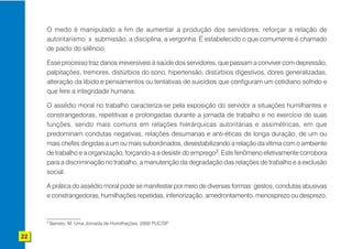 O medo é manipulado a fim de aumentar a produção dos servidores, reforçar a relação de
     autoritarismo x submissão, a disciplina, a vergonha. É estabelecido o que comumente é chamado
     de pacto do silêncio.

     Esse processo traz danos irreversíveis à saúde dos servidores, que passam a conviver com depressão,
     palpitações, tremores, distúrbios do sono, hipertensão, distúrbios digestivos, dores generalizadas,
     alteração da libido e pensamentos ou tentativas de suicídios que configuram um cotidiano sofrido e
     que fere a integridade humana.

     O assédio moral no trabalho caracteriza-se pela exposição do servidor a situações humilhantes e
     constrangedoras, repetitivas e prolongadas durante a jornada de trabalho e no exercício de suas
     funções, sendo mais comuns em relações hierárquicas autoritárias e assimétricas, em que
     predominam condutas negativas, relações desumanas e anti-éticas de longa duração, de um ou
     mais chefes dirigidas a um ou mais subordinados, desestabilizando a relação da vítima com o ambiente
     de trabalho e a organização, forçando-a a desistir do emprego3. Este fenômeno efetivamente corrobora
     para a discriminação no trabalho, a manutenção da degradação das relações de trabalho e a exclusão
     social.

     A prática do assédio moral pode se manifestar por meio de diversas formas: gestos, condutas abusivas
     e constrangedoras, humilhações repetidas, inferiorização, amedrontamento, menosprezo ou desprezo,


     3
         Barreto, M. Uma Jornada de Humilhações. 2000 PUC/SP

22
 