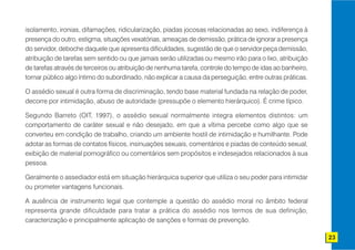 isolamento, ironias, difamações, ridicularização, piadas jocosas relacionadas ao sexo, indiferença à
presença do outro, estigma, situações vexatórias, ameaças de demissão, prática de ignorar a presença
do servidor, deboche daquele que apresenta dificuldades, sugestão de que o servidor peça demissão,
atribuição de tarefas sem sentido ou que jamais serão utilizadas ou mesmo irão para o lixo, atribuição
de tarefas através de terceiros ou atribuição de nenhuma tarefa, controle do tempo de idas ao banheiro,
tornar público algo íntimo do subordinado, não explicar a causa da perseguição, entre outras práticas.

O assédio sexual é outra forma de discriminação, tendo base material fundada na relação de poder,
decorre por intimidação, abuso de autoridade (pressupõe o elemento hierárquico). É crime típico.

Segundo Barreto (OIT, 1997), o assédio sexual normalmente integra elementos distintos: um
comportamento de caráter sexual e não desejado, em que a vítima percebe como algo que se
converteu em condição de trabalho, criando um ambiente hostil de intimidação e humilhante. Pode
adotar as formas de contatos físicos, insinuações sexuais, comentários e piadas de conteúdo sexual,
exibição de material pornográfico ou comentários sem propósitos e indesejados relacionados à sua
pessoa.

Geralmente o assediador está em situação hierárquica superior que utiliza o seu poder para intimidar
ou prometer vantagens funcionais.

A ausência de instrumento legal que contemple a questão do assédio moral no âmbito federal
representa grande dificuldade para tratar a prática do assédio nos termos de sua definição,
caracterização e principalmente aplicação de sanções e formas de prevenção.

                                                                                                          23
 