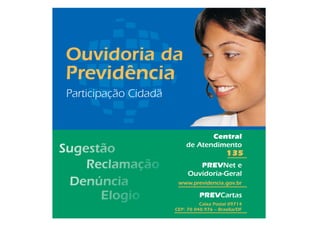 Ouvidoria da
Previdência
Participação Cidadã


                                 Central
                          de Atendimento
                                            135
                              PREVNet e
                           Ouvidoria-Geral
                       www.previdencia.gov.br

                                PREVCartas
                                Caixa Postal 09714
                      CEP: 70 040.976 – Brasília/DF
 