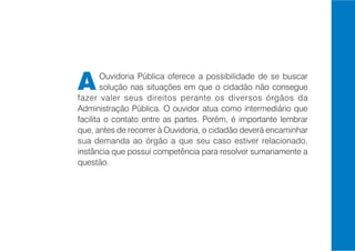 A       Ouvidoria Pública oferece a possibilidade de se buscar
        solução nas situações em que o cidadão não consegue
fazer valer seus direitos perante os diversos órgãos da
Administração Pública. O ouvidor atua como intermediário que
facilita o contato entre as partes. Porém, é importante lembrar
que, antes de recorrer à Ouvidoria, o cidadão deverá encaminhar
sua demanda ao órgão a que seu caso estiver relacionado,
instância que possui competência para resolver sumariamente a
questão.
 
