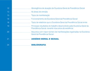 12 .......................................... Abrangência de atuação da Ouvidoria-Geral da Previdência Social
13 .......................................... As áreas de entrada
13 .......................................... Tipos de manifestação
16 .......................................... Funcionamento da Ouvidoria-Geral da Previdência Social
18 .......................................... Tipos de relatórios que a Ouvidoria-Geral da Previdência Social emite
19 .......................................... Principais resultados do trabalho desenvolvido pela Ouvidoria-Geral da
                                              Previdência Social, durante nove anos de existência
20 .......................................... Assuntos com maior número de manifestações registradas na Ouvidoria-
                                              Geral da Previdência Social

21 .......................................... ASSÉDIO MORAL E SEXUAL


24 .......................................... BIBLIOGRAFIA
 