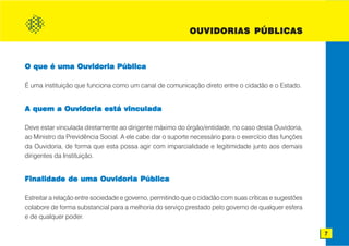 OUVIDORIAS PÚBLICAS



O que é uma Ouvidoria Pública

É uma instituição que funciona como um canal de comunicação direto entre o cidadão e o Estado.


A quem a Ouvidoria está vinculada

Deve estar vinculada diretamente ao dirigente máximo do órgão/entidade, no caso desta Ouvidoria,
ao Ministro da Previdência Social. A ele cabe dar o suporte necessário para o exercício das funções
da Ouvidoria, de forma que esta possa agir com imparcialidade e legitimidade junto aos demais
dirigentes da Instituição.


Finalidade de uma Ouvidoria Pública

Estreitar a relação entre sociedade e governo, permitindo que o cidadão com suas críticas e sugestões
colabore de forma substancial para a melhoria do serviço prestado pelo governo de qualquer esfera
e de qualquer poder.

                                                                                                        7
 