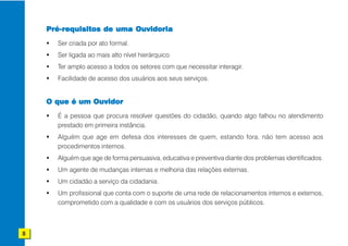 Pré-requisitos de uma Ouvidoria
      Ser criada por ato formal.
      Ser ligada ao mais alto nível hierárquico.
      Ter amplo acesso a todos os setores com que necessitar interagir.
      Facilidade de acesso dos usuários aos seus serviços.


    O que é um Ouvidor
      É a pessoa que procura resolver questões do cidadão, quando algo falhou no atendimento
      prestado em primeira instância.
      Alguém que age em defesa dos interesses de quem, estando fora, não tem acesso aos
      procedimentos internos.
      Alguém que age de forma persuasiva, educativa e preventiva diante dos problemas identificados.
      Um agente de mudanças internas e melhoria das relações externas.
      Um cidadão a serviço da cidadania.
      Um profissional que conta com o suporte de uma rede de relacionamentos internos e externos,
      comprometido com a qualidade e com os usuários dos serviços públicos.



8
 