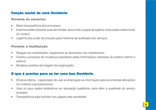 Função social de uma Ouvidoria
Perante os usuários

  Maior transparência dos processos.
  Imprime caráter oficial às suas demandas, assumindo o papel de legítimo "procurador-institucional"
  do usuário.
  Legitima seu poder de pressão para melhoria da qualidade dos serviços.

Perante a Instituição

  Resgate da credibilidade, respeitando as demandas dos interessados.
  Facilita o processo de mudança subsidiado pelas informações coletadas do público interno e
  externo.
  Mudança positiva da imagem da organização.

O que é preciso para se ter uma boa Ouvidoria
  Eficácia interna – capacidade de usar a reclamação ou informação para recomendar alterações
  em critérios e procedimentos.
  Usar os seus dados estatísticos em tabulação qualitativa, para aferir a qualidade do serviço
  prestado.
  Transparência para também ser julgada pela sociedade.

                                                                                                       9
 