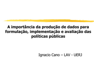 A importância da produção de dados para
formulação, implementação e avaliação das
             políticas públicas



               Ignacio Cano – LAV - UERJ
 