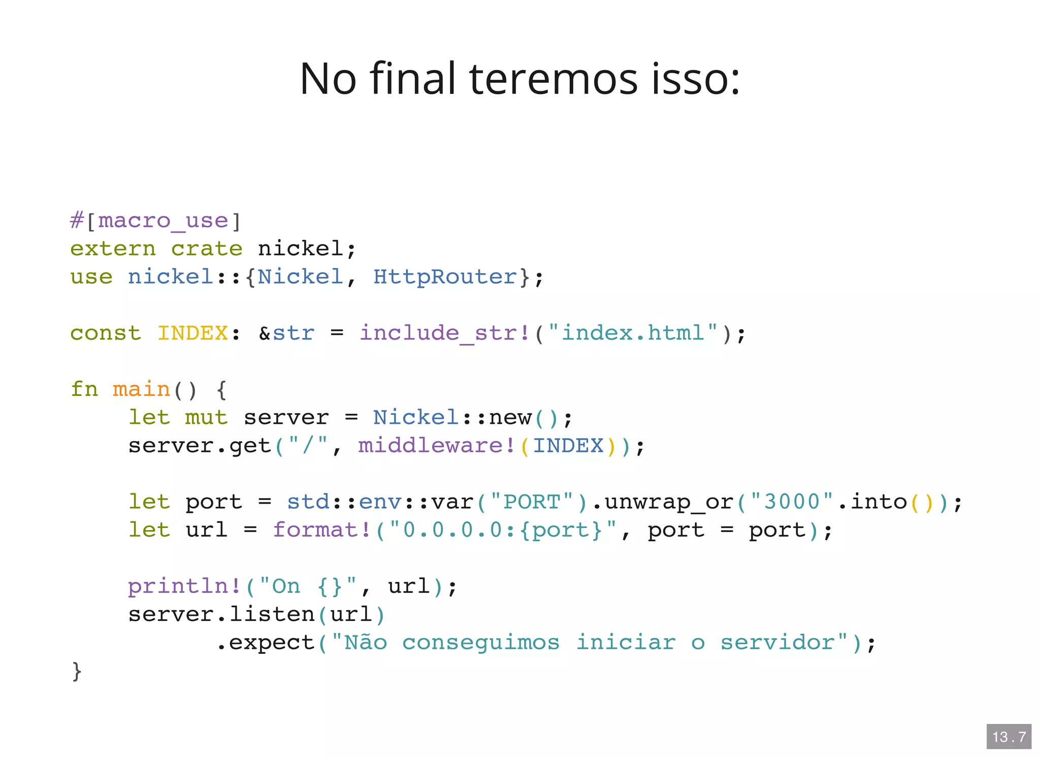 No nal teremos isso:
#[macro_use]
extern crate nickel;
use nickel::{Nickel, HttpRouter};
const INDEX: &str = include_str!("index.html");
fn main() {
let mut server = Nickel::new();
server.get("/", middleware!(INDEX));
let port = std::env::var("PORT").unwrap_or("3000".into());
let url = format!("0.0.0.0:{port}", port = port);
println!("On {}", url);
server.listen(url)
.expect("Não conseguimos iniciar o servidor");
}
13 . 7
 