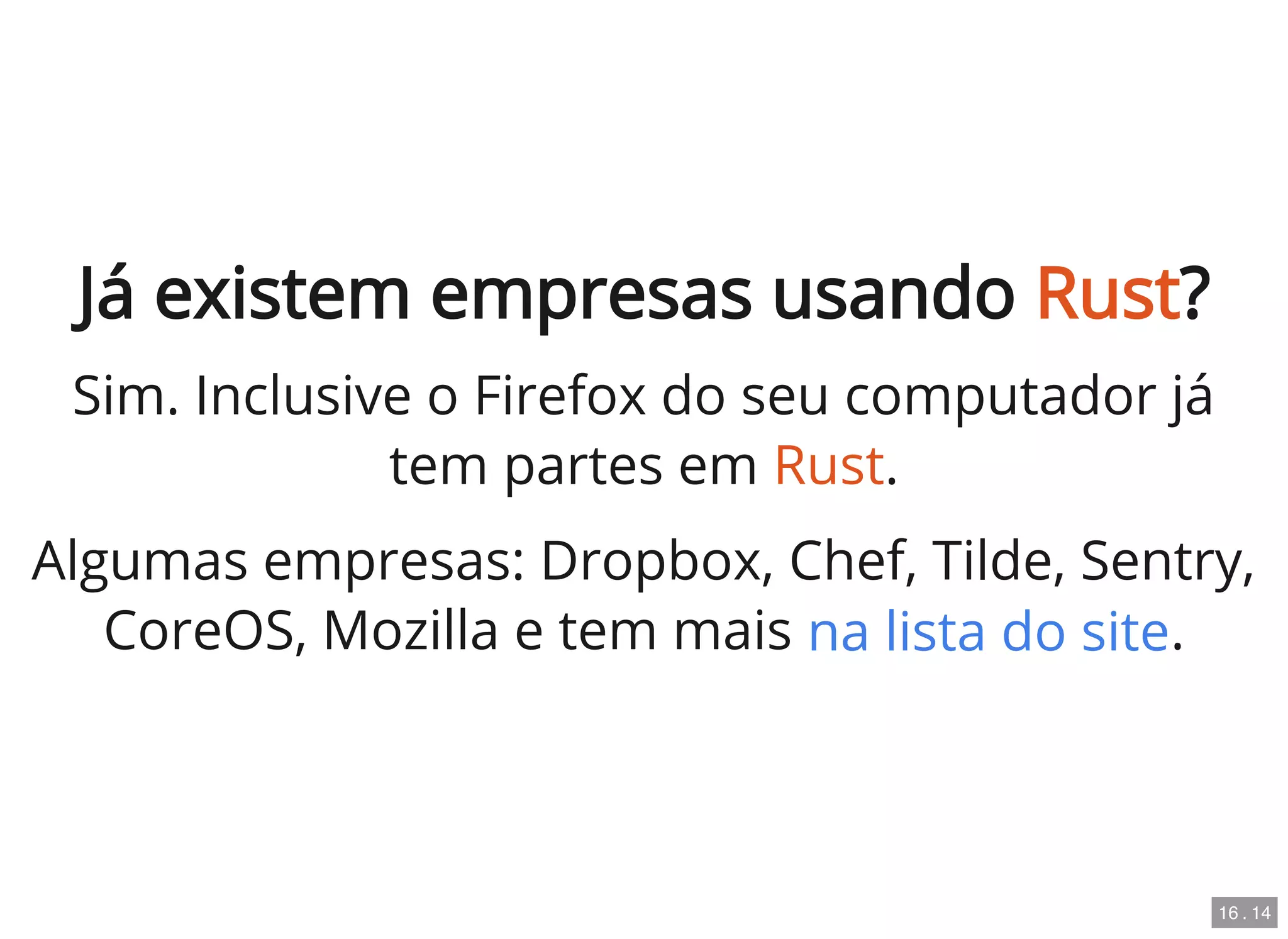 Já existem empresas usando Rust?
Sim. Inclusive o Firefox do seu computador já
tem partes em Rust.
Algumas empresas: Dropbox, Chef, Tilde, Sentry,
CoreOS, Mozilla e tem mais .na lista do site
16 . 14
 