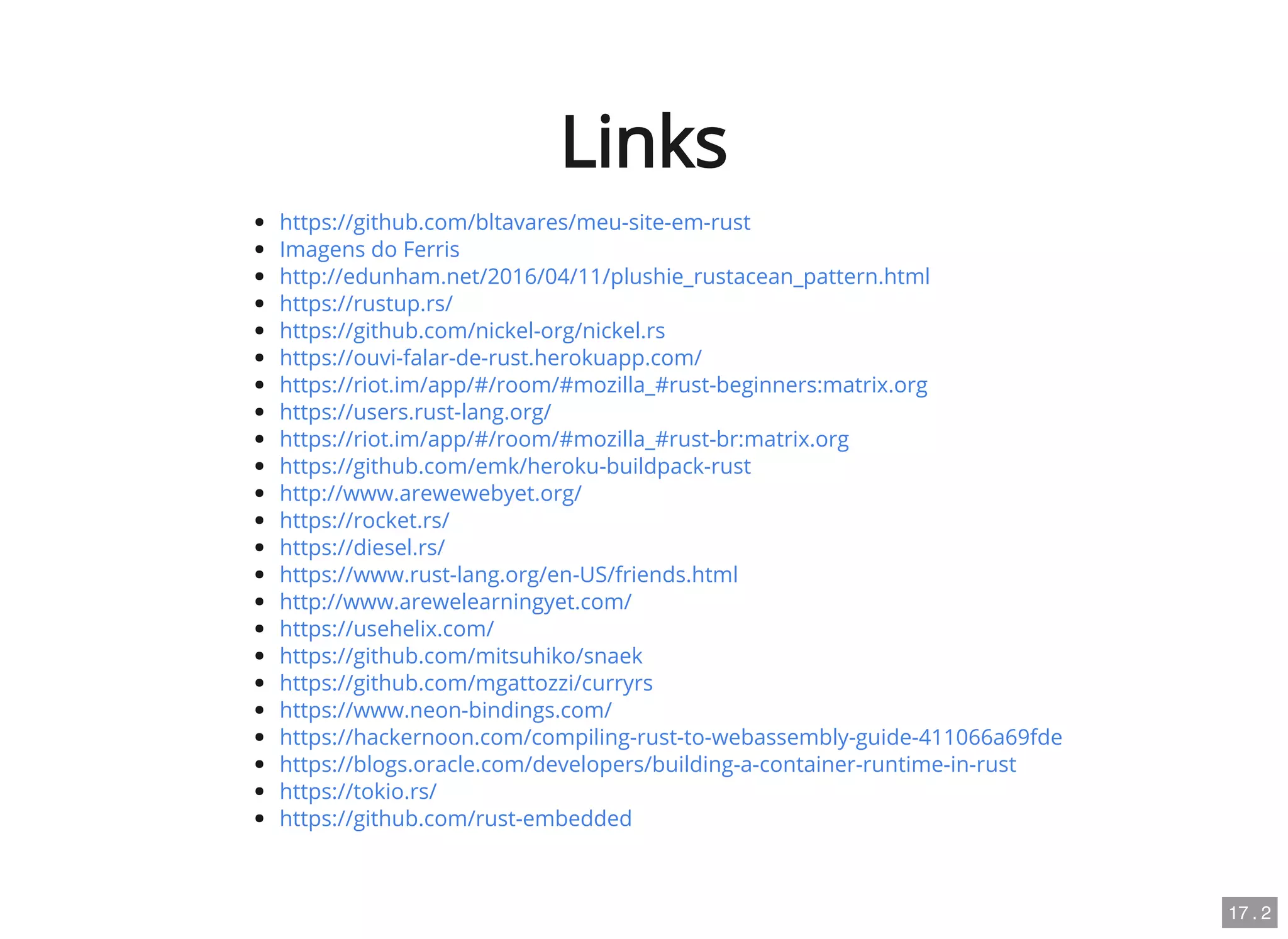 Links
https://github.com/bltavares/meu-site-em-rust
Imagens do Ferris
http://edunham.net/2016/04/11/plushie_rustacean_pattern.html
https://rustup.rs/
https://github.com/nickel-org/nickel.rs
https://ouvi-falar-de-rust.herokuapp.com/
https://riot.im/app/#/room/#mozilla_#rust-beginners:matrix.org
https://users.rust-lang.org/
https://riot.im/app/#/room/#mozilla_#rust-br:matrix.org
https://github.com/emk/heroku-buildpack-rust
http://www.arewewebyet.org/
https://rocket.rs/
https://diesel.rs/
https://www.rust-lang.org/en-US/friends.html
http://www.arewelearningyet.com/
https://usehelix.com/
https://github.com/mitsuhiko/snaek
https://github.com/mgattozzi/curryrs
https://www.neon-bindings.com/
https://hackernoon.com/compiling-rust-to-webassembly-guide-411066a69fde
https://blogs.oracle.com/developers/building-a-container-runtime-in-rust
https://tokio.rs/
https://github.com/rust-embedded
17 . 2
 