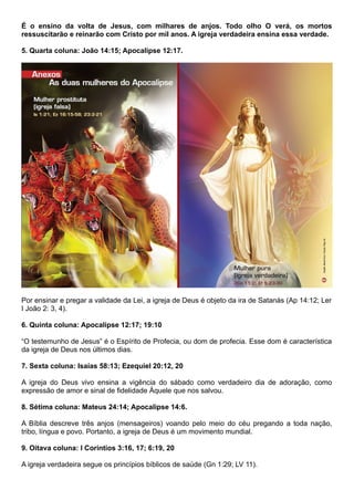 É o ensino da volta de Jesus, com milhares de anjos. Todo olho O verá, os mortos
ressuscitarão e reinarão com Cristo por mil anos. A igreja verdadeira ensina essa verdade.
5. Quarta coluna: João 14:15; Apocalipse 12:17.
Por ensinar e pregar a validade da Lei, a igreja de Deus é objeto da ira de Satanás (Ap 14:12; Ler
I João 2: 3, 4).
6. Quinta coluna: Apocalipse 12:17; 19:10
“O testemunho de Jesus” é o Espírito de Profecia, ou dom de profecia. Esse dom é característica
da igreja de Deus nos últimos dias.
7. Sexta coluna: Isaías 58:13; Ezequiel 20:12, 20
A igreja do Deus vivo ensina a vigência do sábado como verdadeiro dia de adoração, como
expressão de amor e sinal de fidelidade Àquele que nos salvou.
8. Sétima coluna: Mateus 24:14; Apocalipse 14:6.
A Bíblia descreve três anjos (mensageiros) voando pelo meio do céu pregando a toda nação,
tribo, língua e povo. Portanto, a igreja de Deus é um movimento mundial.
9. Oitava coluna: I Coríntios 3:16, 17; 6:19, 20
A igreja verdadeira segue os princípios bíblicos de saúde (Gn 1:29; LV 11).
 
