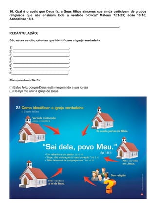 10. Qual é o apelo que Deus faz a Seus filhos sinceros que ainda participam de grupos
religiosos que não ensinam toda a verdade bíblica? Mateus 7:21-23; João 10:16;
Apocalipse 18:4
_______________________________________________________________.
RECAPITULAÇÃO:
São estas as oito colunas que identificam a igreja verdadeira:
1) ________________________________.
2) ________________________________.
3) ________________________________.
4) ________________________________.
5) ________________________________.
6) ________________________________.
7) ________________________________.
8)________________________________.
Compromisso De Fé
( ) Estou feliz porque Deus está me guiando a sua igreja
( ) Desejo me unir à igreja de Deus.
 