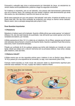 Conquanto a salvação seja única e exclusivamente por intermédio de Jesus, ao estudarmos os
versos citados acima paralelamente, podemos chegar às seguintes conclusões:
1) O batismo é importante, pois ao ser batizada, uma pessoa está demonstrando publicamente
que crê no Senhor Jesus. Se a pessoa não quer aceitar o batismo, está demonstrando que ainda
não aceitou (ou não entendeu) o sacrifício de Jesus em seu favor.
2) Há casos especiais em que uma pessoa “não batizada” será salva. A história do ladrão na cruz
ilustra esse fato. Ele não tinha condições de evidenciar sua crença no Senhor sendo batizado.
Mesmo assim, teve a salvação assegurada pelo próprio Cristo.
Duas Questões Importantes
• O Rebatismo
Rebatismo é batizar quem já foi batizado. Quando a Bíblia afirma que existe apenas “um batismo”
(Efésios 4:5), ela não está tratando de quantidade, mas afirmando que existe apenas uma forma
verdadeira de batismo, por imersão.
A Bíblia apresenta em Atos 19:1-5 o relato de um rebatismo. Ali em Éfeso, pessoas que já haviam
sido batizadas desconheciam a doutrina do Espírito Santo. Quando o apóstolo Paulo lhes ensinou
esse tema, foram novamente batizadas.
Filiação por profissão de fé de qualquer pessoa que tenha sido batizada por imersão em outra
Igreja, desde que esteja com a vida em harmonia com os princípios bíblicos. Caso sinta o desejo
pelo rebatismo, este será feito.
• O Batismo Infantil?
A Bíblia ensina que um dos requisitos prévios para o batismo é crer no Senhor Jesus (Marcos
16:16) e passar por uma experiência de conversão, ou seja, novo nascimento (Atos 2:38).
Crianças recém-nascidas ou muito novas não possuem idade ou discernimento espiritual para
entender essa realidade. Por isso, a Igreja não realiza o batismo infantil.
 