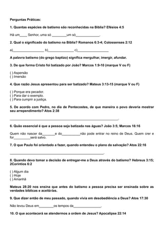 Perguntas Práticas:
1. Quantas espécies de batismo são reconhecidas na Bíblia? Efésios 4:5
Há um____ Senhor, uma só ________um só_____________.
2. Qual o significado do batismo na Bíblia? Romanos 6:3-4; Colossenses 2:12
a)_________________ b)______________ c)_________________
A palavra batismo (do grego baptizo) significa mergulhar, imergir, afundar.
3. De que forma Cristo foi batizado por João? Marcos 1:9-10 (marque V ou F)
( ) Aspersão
( ) Imersão
4. Que razão Jesus apresentou para ser batizado? Mateus 3:13-15 (marque V ou F)
( ) Porque era pecador.
( ) Para dar o exemplo.
( ) Para cumprir a justiça.
5. De acordo com Pedro, no dia de Pentecostes, de que maneira o povo deveria mostrar
seu arrependimento? Atos 2:38
___________________________________________________________.
6. Quão essencial é que a pessoa seja batizada nas águas? João 3:5; Marcos 16:16
Quem não nascer da_______e do__________não pode entrar no reino de Deus. Quem crer e
for_________será salvo.
7. O que Paulo foi orientado a fazer, quando entendeu o plano da salvação? Atos 22:16
___________________________________________________.
8. Quando devo tomar a decisão de entregar-me a Deus através do batismo? Hebreus 3:15;
2Coríntios 6:2
( ) Algum dia
( ) Hoje
( ) Amanhã
Mateus 28:20 nos ensina que antes do batismo a pessoa precisa ser ensinada sobre as
verdades bíblicas e aceitá-las.
9. Que dizer então de meu passado, quando vivia em desobediência a Deus? Atos 17:30
Não levou Deus em________os tempos da_______________.
10. O que acontecerá se atendermos a ordem de Jesus? Apocalipse 22:14
 