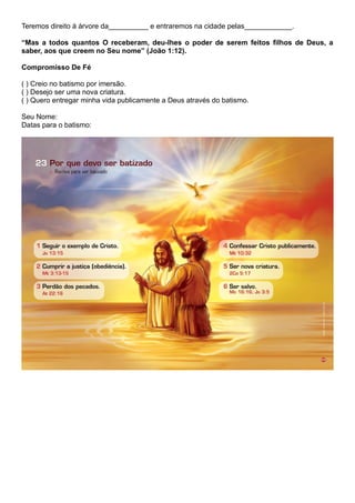 Teremos direito à árvore da__________ e entraremos na cidade pelas____________.
“Mas a todos quantos O receberam, deu-lhes o poder de serem feitos filhos de Deus, a
saber, aos que creem no Seu nome” (João 1:12).
Compromisso De Fé
( ) Creio no batismo por imersão.
( ) Desejo ser uma nova criatura.
( ) Quero entregar minha vida publicamente a Deus através do batismo.
Seu Nome:
Datas para o batismo:
 