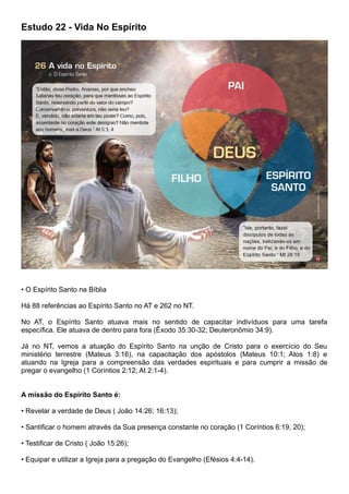 Estudo 22 - Vida No Espírito
• O Espírito Santo na Bíblia
Há 88 referências ao Espírito Santo no AT e 262 no NT.
No AT, o Espírito Santo atuava mais no sentido de capacitar indivíduos para uma tarefa
específica. Ele atuava de dentro para fora (Êxodo 35:30-32; Deuteronômio 34:9).
Já no NT, vemos a atuação do Espírito Santo na unção de Cristo para o exercício do Seu
ministério terrestre (Mateus 3:16), na capacitação dos apóstolos (Mateus 10:1; Atos 1:8) e
atuando na Igreja para a compreensão das verdades espirituais e para cumprir a missão de
pregar o evangelho (1 Coríntios 2:12; At 2:1-4).
A missão do Espírito Santo é:
• Revelar a verdade de Deus ( João 14:26; 16:13);
• Santificar o homem através da Sua presença constante no coração (1 Coríntios 6:19, 20);
• Testificar de Cristo ( João 15:26);
• Equipar e utilizar a Igreja para a pregação do Evangelho (Efésios 4:4-14).
 