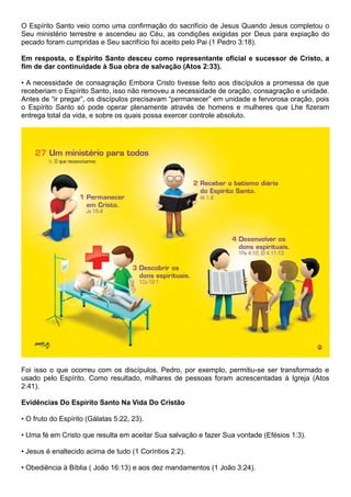 O Espírito Santo veio como uma confirmação do sacrifício de Jesus Quando Jesus completou o
Seu ministério terrestre e ascendeu ao Céu, as condições exigidas por Deus para expiação do
pecado foram cumpridas e Seu sacrifício foi aceito pelo Pai (1 Pedro 3:18).
Em resposta, o Espírito Santo desceu como representante oficial e sucessor de Cristo, a
fim de dar continuidade à Sua obra de salvação (Atos 2:33).
• A necessidade de consagração Embora Cristo tivesse feito aos discípulos a promessa de que
receberiam o Espírito Santo, isso não removeu a necessidade de oração, consagração e unidade.
Antes de “ir pregar”, os discípulos precisavam “permanecer” em unidade e fervorosa oração, pois
o Espírito Santo só pode operar plenamente através de homens e mulheres que Lhe fizeram
entrega total da vida, e sobre os quais possa exercer controle absoluto.
Foi isso o que ocorreu com os discípulos. Pedro, por exemplo, permitiu-se ser transformado e
usado pelo Espírito. Como resultado, milhares de pessoas foram acrescentadas à Igreja (Atos
2:41).
Evidências Do Espírito Santo Na Vida Do Cristão
• O fruto do Espírito (Gálatas 5:22, 23).
• Uma fé em Cristo que resulta em aceitar Sua salvação e fazer Sua vontade (Efésios 1:3).
• Jesus é enaltecido acima de tudo (1 Coríntios 2:2).
• Obediência à Bíblia ( João 16:13) e aos dez mandamentos (1 João 3:24).
 