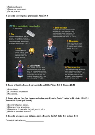 ( ) Testemunharam.
( ) Oraram e esperaram.
( ) Se separaram.
3. Quando se cumpriu a promessa? Atos 2:1-4
4. Como o Espírito Santo é apresentado na Bíblia? Atos 5:3, 4; Mateus 28:19
( ) Ente divino.
( ) É uma força impessoal.
( ) Não existe.
5. Quais são as funções desempenhadas pelo Espírito Santo? João 14:26; João 16:8-13; I
Samuel 10:6 (marque V ou F)
( ) Ensinar algumas coisas.
( ) Guiar em toda a verdade.
( ) Convencer do pecado, da justiça e do juízo.
( ) Mudar a natureza humana.
6. Quando uma pessoa é batizada com o Espírito Santo? João 3:5; Mateus 3:16
Quando é batizada nas_________________.
 