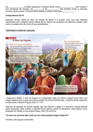 de_______________. A Bíblia apresenta o Espírito Santo como______________. Sua função é
nos convencer do pecado, da__________e do___________. Ele também muda a natureza
humana. Quem possui o Espírito Santo obedece a Deus e aos Seus____________.
Compromisso De Fé
Dedicarei tempo, todos os dias, ao estudo da Bíblia e à oração, para que seja batizado
diariamente com o Espírito Santo. Dessa forma, espero ser poderoso em palavras e ações, bem
como no testemunho de minha fé aos semelhantes.
TESTANDO O DOM DE LÍNGUAS
• Segundo a Bíblia, o dom de línguas é a capacidade dada por Deus a alguém para falar uma
língua materna com a qual nunca teve contato. No dia de Pentecostes, o Espírito Santo capacitou
os discípulos a falarem línguas (Atos 2:1-13).
Estavam ali pessoas de dezoito nações que não falavam o grego e o aramaico, línguas faladas
pelos discípulos. Mas quando o Espírito Santo desceu sobre os discípulos, cada pessoa ouviu
pregação ser falada na sua própria língua. Atos 2:8 confirma:
“E como os ouvimos falar cada um em nossa própria língua materna?”.
Portanto, são línguas conhecidas:
 