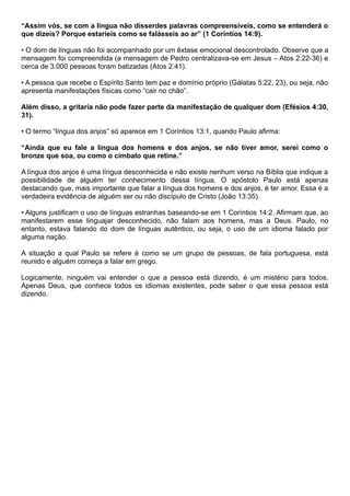 “Assim vós, se com a língua não disserdes palavras compreensíveis, como se entenderá o
que dizeis? Porque estaríeis como se falásseis ao ar” (1 Coríntios 14:9).
• O dom de línguas não foi acompanhado por um êxtase emocional descontrolado. Observe que a
mensagem foi compreendida (a mensagem de Pedro centralizava-se em Jesus – Atos 2:22-36) e
cerca de 3.000 pessoas foram batizadas (Atos 2:41).
• A pessoa que recebe o Espírito Santo tem paz e domínio próprio (Gálatas 5:22, 23), ou seja, não
apresenta manifestações físicas como “cair no chão”.
Além disso, a gritaria não pode fazer parte da manifestação de qualquer dom (Efésios 4:30,
31).
• O termo “língua dos anjos” só aparece em 1 Coríntios 13:1, quando Paulo afirma:
“Ainda que eu fale a língua dos homens e dos anjos, se não tiver amor, serei como o
bronze que soa, ou como o címbalo que retine.”
A língua dos anjos é uma língua desconhecida e não existe nenhum verso na Bíblia que indique a
possibilidade de alguém ter conhecimento dessa língua. O apóstolo Paulo está apenas
destacando que, mais importante que falar a língua dos homens e dos anjos, é ter amor. Essa é a
verdadeira evidência de alguém ser ou não discípulo de Cristo (João 13:35).
• Alguns justificam o uso de línguas estranhas baseando-se em 1 Coríntios 14:2. Afirmam que, ao
manifestarem esse linguajar desconhecido, não falam aos homens, mas a Deus. Paulo, no
entanto, estava falando do dom de línguas autêntico, ou seja, o uso de um idioma falado por
alguma nação.
A situação a qual Paulo se refere é como se um grupo de pessoas, de fala portuguesa, está
reunido e alguém começa a falar em grego.
Logicamente, ninguém vai entender o que a pessoa está dizendo, é um mistério para todos.
Apenas Deus, que conhece todos os idiomas existentes, pode saber o que essa pessoa está
dizendo.
 