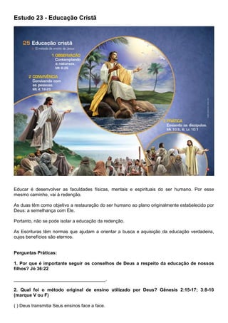 Estudo 23 - Educação Cristã
Educar é desenvolver as faculdades físicas, mentais e espirituais do ser humano. Por esse
mesmo caminho, vai à redenção.
As duas têm como objetivo a restauração do ser humano ao plano originalmente estabelecido por
Deus: a semelhança com Ele.
Portanto, não se pode isolar a educação da redenção.
As Escrituras têm normas que ajudam a orientar a busca e aquisição da educação verdadeira,
cujos benefícios são eternos.
Perguntas Práticas:
1. Por que é importante seguir os conselhos de Deus a respeito da educação de nossos
filhos? Jó 36:22
____________________________________.
2. Qual foi o método original de ensino utilizado por Deus? Gênesis 2:15-17; 3:8-10
(marque V ou F)
( ) Deus transmitia Seus ensinos face a face.
 