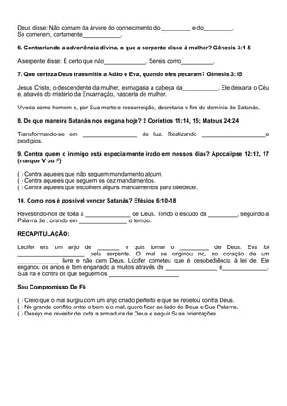 Deus disse: Não comam da árvore do conhecimento do _________ e do_________,
Se comerem, certamente____________.
6. Contrariando a advertência divina, o que a serpente disse à mulher? Gênesis 3:1-5
A serpente disse: É certo que não_____________. Sereis como__________.
7. Que certeza Deus transmitiu a Adão e Eva, quando eles pecaram? Gênesis 3:15
Jesus Cristo, o descendente da mulher, esmagaria a cabeça da___________. Ele deixaria o Céu
e, através do mistério da Encarnação, nasceria de mulher.
Viveria como homem e, por Sua morte e ressurreição, decretaria o fim do domínio de Satanás.
8. De que maneira Satanás nos engana hoje? 2 Coríntios 11:14, 15; Mateus 24:24
Transformando-se em _________________ de luz. Realizando ____________________e
prodígios.
9. Contra quem o inimigo está especialmente irado em nossos dias? Apocalipse 12:12, 17
(marque V ou F)
( ) Contra aqueles que não seguem mandamento algum.
( ) Contra aqueles que seguem os dez mandamentos.
( ) Contra aqueles que escolhem alguns mandamentos para obedecer.
10. Como nos é possível vencer Satanás? Efésios 6:10-18
Revestindo-nos de toda a ______________ de Deus. Tendo o escudo da _________, seguindo a
Palavra de , orando em _______________ o tempo.
RECAPITULAÇÃO:
Lúcifer era um anjo de _______ e quis tomar o _________ de Deus. Eva foi
_____________________ pela serpente. O mal se originou no, no coração de um
_____________ livre e não com Deus. Lúcifer cometeu que é desobediência à lei de. Ele
enganou os anjos e tem enganado a muitos através de ________________ e______________.
Sua ira é contra os que seguem os ______________________
Seu Compromisso De Fé
( ) Creio que o mal surgiu com um anjo criado perfeito e que se rebelou contra Deus.
( ) No grande conflito entre o bem e o mal, quero ficar ao lado de Deus e Sua Palavra.
( ) Desejo me revestir de toda a armadura de Deus e seguir Suas orientações.
 