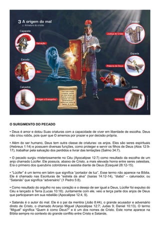 O SURGIMENTO DO PECADO
• Deus é amor e dotou Suas criaturas com a capacidade de viver em liberdade de escolha. Deus
não criou robôs, pois quer que O amemos por prazer e por decisão própria.
• Além do ser humano, Deus tem outra classe de criaturas: os anjos. Eles são seres espirituais
(Hebreus 1:14) e possuem diversas funções, como proteger e servir os filhos de Deus (Atos 12:9-
17), trabalhar pela salvação dos perdidos e livrar das tentações (Salmo 34:7).
• O pecado surgiu misteriosamente no Céu (Apocalipse 12:7) como resultado da escolha de um
anjo chamado Lúcifer. Ele possuía, abaixo de Cristo, a mais elevada honra entre seres celestiais.
Era o primeiro dos querubins cobridores e assistia diante de Deus (Ezequiel 28:12-15).
• “Lúcifer” é um termo em latim que significa “portador de luz”. Esse termo não aparece na Bíblia.
Ele é chamado nas Escrituras de “estrela da alva” (Isaías 14:12-14), “diabo” – caluniador, ou
“Satanás” que significa “adversário” (1 Pedro 5:8).
• Como resultado do orgulho no seu coração e o desejo de ser igual a Deus, Lúcifer foi expulso do
Céu e lançado à Terra (Lucas 10:18). Juntamente com ele, veio a terça parte dos anjos de Deus
que participaram em sua rebelião (Apocalipse 12:4, 9).
• Satanás é o autor do mal. Ele é o pai da mentira (João 8:44), o grande acusador e adversário
direto de Cristo, o chamado Arcanjo Miguel (Apocalipse 12:7; Judas 9; Daniel 10:13). O termo
“Miguel” significa “Quem é como Deus?” e é um dos nomes de Cristo. Este nome aparece na
Bíblia sempre no contexto do grande conflito entre Cristo e Satanás.
 