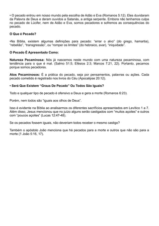 • O pecado entrou em nosso mundo pela escolha de Adão e Eva (Romanos 5:12). Eles duvidaram
da Palavra de Deus e deram ouvidos a Satanás, a antiga serpente. Embora não tenhamos culpa
no pecado de Lúcifer, nem de Adão e Eva, somos pecadores e sofremos as consequências do
pecado.
O Que é Pecado?
•Na Bíblia, existem algumas definições para pecado: “errar o alvo” (do grego, hamartia),
“rebelião”, “transgressão”, ou “romper os limites” (do hebraico, avar), “iniquidade”.
O Pecado É Apresentado Como:
Natureza Pecaminosa: Nós já nascemos neste mundo com uma natureza pecaminosa, com
tendência para o que é mal. (Salmo 51:5; Efésios 2:3; Marcos 7:21, 22). Portanto, pecamos
porque somos pecadores.
Atos Pecaminosos: É a prática do pecado, seja por pensamentos, palavras ou ações. Cada
pecado cometido é registrado nos livros do Céu (Apocalipse 20:12).
• Será Que Existem “Graus De Pecado” Ou Todos São Iguais?
Todo e qualquer tipo de pecado é ofensivo a Deus e gera a morte (Romanos 6:23).
Porém, nem todos são “iguais aos olhos de Deus”.
Isso é evidente na Bíblia ao analisarmos os diferentes sacrifícios apresentados em Levítico 1 a 7.
Além disso, Jesus mencionou que no juízo alguns serão castigados com “muitos açoites” e outros
com “poucos açoites” (Lucas 12:47-48).
Se os pecados fossem iguais, não deveriam todos receber o mesmo castigo?
Também o apóstolo João menciona que há pecados para a morte e outros que não são para a
morte (1 João 5:16, 17).
 